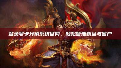 登录号卡分销系统官网，轻松管理粉丝与客户