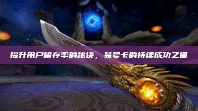提升用户留存率的秘诀,易号卡的持续成功之道