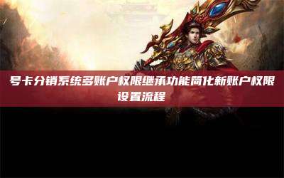 号卡分销系统多账户权限继承功能简化新账户权限设置流程