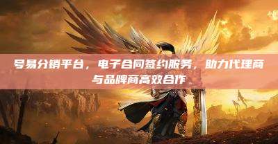 号易分销平台,电子合同签约服务,助力代理商与品牌商高效合作