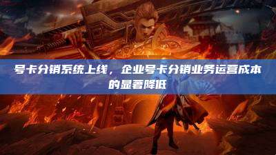号卡分销系统上线,企业号卡分销业务运营成本的显著降低
