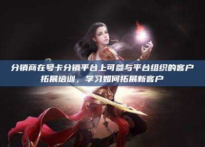 分销商在号卡分销平台上可参与平台组织的客户拓展培训,学习如何拓展新客户