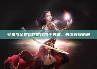 号易与全球合作伙伴携手共进,共创辉煌未来