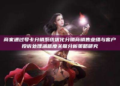 商家通过号卡分销系统优化分销商销售业绩与客户投诉处理满意度关联分析策略研究
