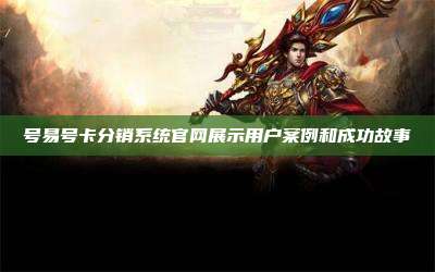 号易号卡分销系统官网展示用户案例和成功故事