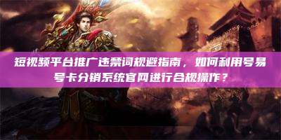 短视频平台推广违禁词规避指南,如何利用号易号卡分销系统官网进行合规操作?