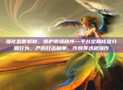 强化监管机制，维护市场秩序—平台定期核查分销行为，严厉打击刷单、作弊等违规操作