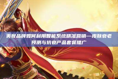 美妆品牌如何利用智能系统精准营销—皮肤衰老预测与抗衰产品套餐推广