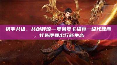 携手共进，共创辉煌—号易号卡招募一级代理商，打造便捷出行新生态