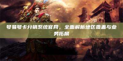 号易号卡分销系统官网,全面解析地区覆盖与业务拓展
