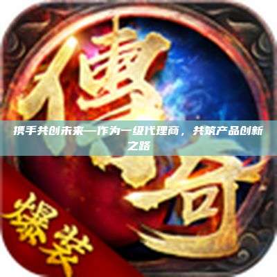 携手共创未来—作为一级代理商，共筑产品创新之路