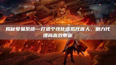 揭秘号易系统—打造个性化虚拟代言人，助力代理商高效带货