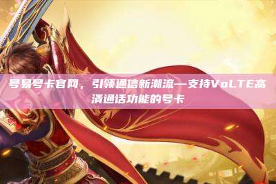 号易号卡官网,引领通信新潮流—支持VoLTE高清通话功能的号卡