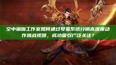空中瑜伽工作室如何通过号易系统分销高难度动作挑战视频,成功吸引广泛关注?