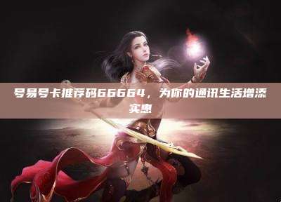 号易号卡推荐码66664，为你的通讯生活增添实惠