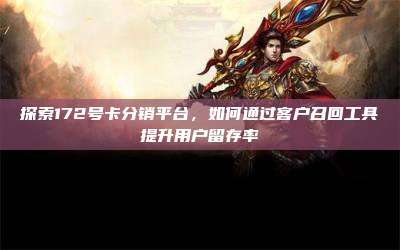 探索172号卡分销平台，如何通过客户召回工具提升用户留存率