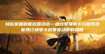轻松掌握微信运营动态—通过号易号卡分销系统官网订阅号卡政策变动即时提醒