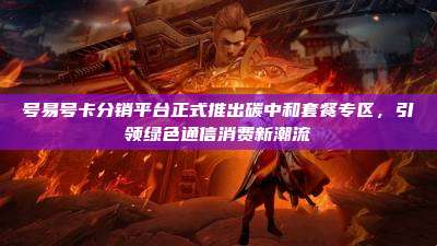 号易号卡分销平台正式推出碳中和套餐专区,引领绿色通信消费新潮流