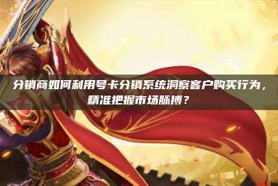 分销商如何利用号卡分销系统洞察客户购买行为,精准把握市场脉搏?