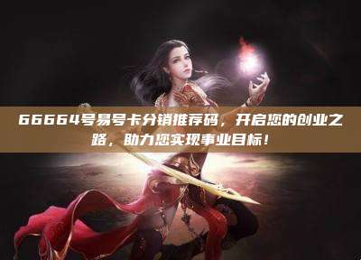 66664号易号卡分销推荐码,开启您的创业之路,助力您实现事业目标!