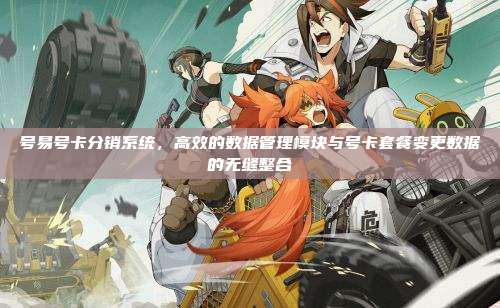 号易号卡分销系统,高效的数据管理模块与号卡套餐变更数据的无缝整合