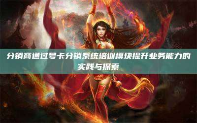 分销商通过号卡分销系统培训模块提升业务能力的实践与探索