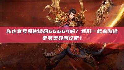 你也有号易邀请码66664吗?我们一起来创造更多美好回忆吧!