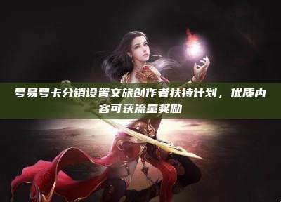号易号卡分销设置文旅创作者扶持计划，优质内容可获流量奖励
