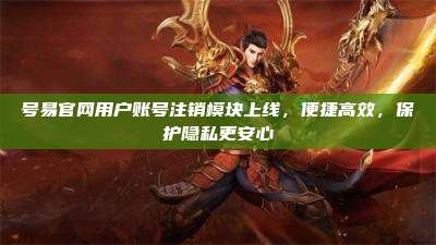 号易官网用户账号注销模块上线,便捷高效,保护隐私更安心