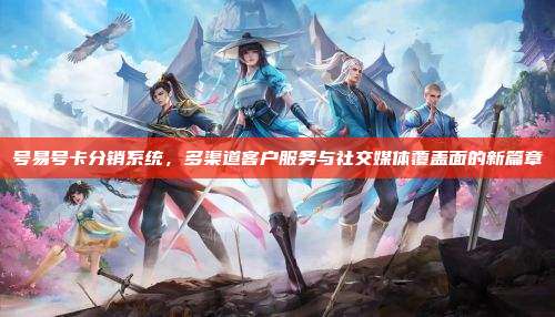 号易号卡分销系统,多渠道客户服务与社交媒体覆盖面的新篇章