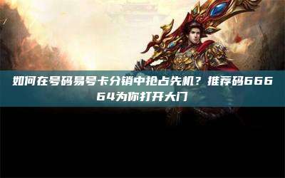 如何在号码易号卡分销中抢占先机?推荐码66664为你打开大门