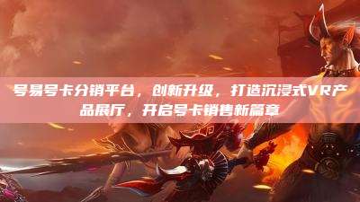 号易号卡分销平台,创新升级,打造沉浸式VR产品展厅,开启号卡销售新篇章