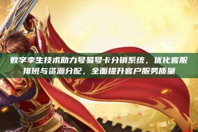 数字孪生技术助力号易号卡分销系统，优化客服排班与资源分配，全面提升客户服务质量