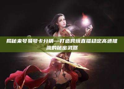 揭秘来号易号卡分销—打造跨境直播稳定高速推流的秘密武器