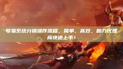 号易系统分销操作流程,简单、高效,助力代理商快速上手!