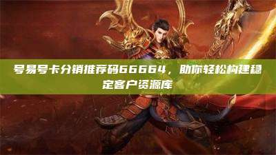 号易号卡分销推荐码66664，助你轻松构建稳定客户资源库