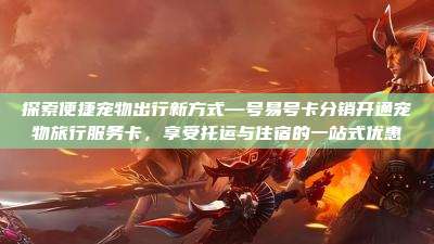 探索便捷宠物出行新方式—号易号卡分销开通宠物旅行服务卡,享受托运与住宿的一站式优惠