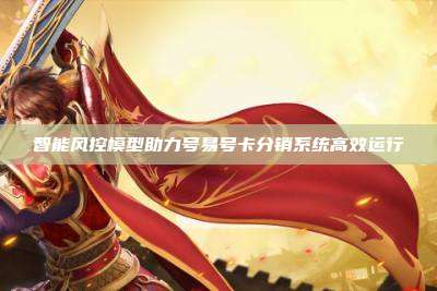 智能风控模型助力号易号卡分销系统高效运行