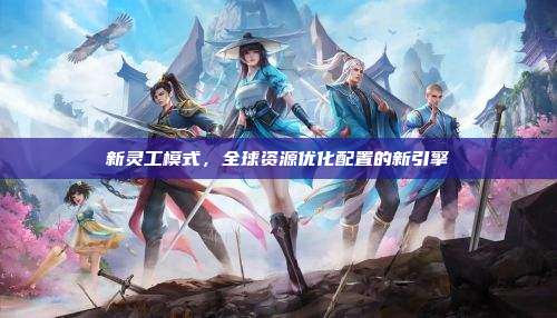 新灵工模式,全球资源优化配置的新引擎