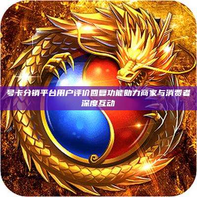 号卡分销平台用户评价回复功能助力商家与消费者深度互动
