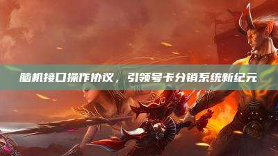 脑机接口操作协议,引领号卡分销系统新纪元