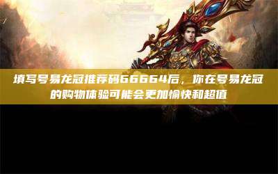 填写号易龙冠推荐码66664后,你在号易龙冠的购物体验可能会更加愉快和超值