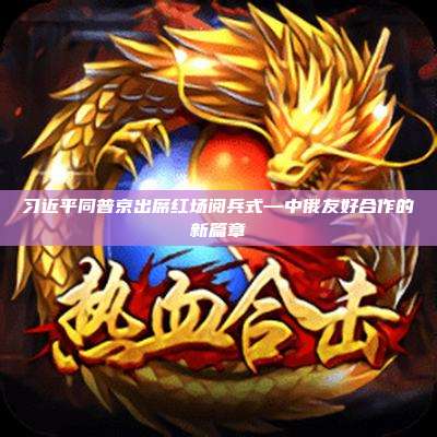 习近平同普京出席红场阅兵式—中俄友好合作的新篇章