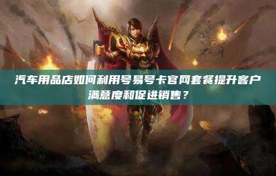 汽车用品店如何利用号易号卡官网套餐提升客户满意度和促进销售?