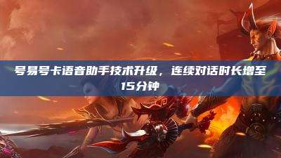 号易号卡语音助手技术升级,连续对话时长增至15分钟