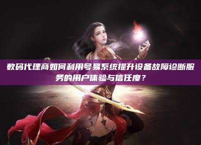 数码代理商如何利用号易系统提升设备故障诊断服务的用户体验与信任度?