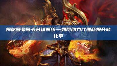 揭秘号易号卡分销系统—如何助力代理商提升转化率