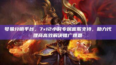 号易分销平台，7×12小时专属客服支持，助力代理商高效解决推广难题