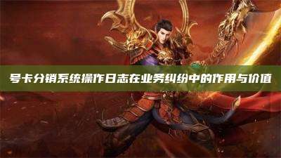 号卡分销系统操作日志在业务纠纷中的作用与价值