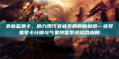 农业监测卡，助力现代农业发展的新利器—选号易号卡分销与气象预警系统结合应用